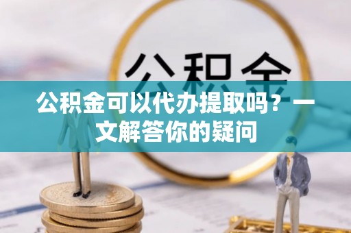 沙坡头公积金可以代办提取吗？一文解答你的疑问